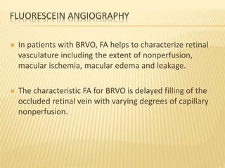 FLUORESCEIN ANGIOGRAPHY
 In patients with BRVO, FA helps to characterize retinal
vasculature including the extent of nonperfusion,
macular ischemia, macular edema and leakage.
 The characteristic FA for BRVO is delayed filling of the
occluded retinal vein with varying degrees of capillary
nonperfusion.
 