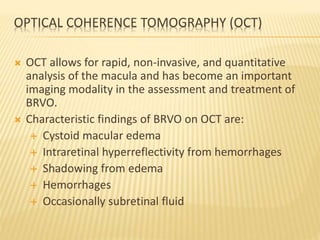 OPTICAL COHERENCE TOMOGRAPHY (OCT)
 OCT allows for rapid, non-invasive, and quantitative
analysis of the macula and has become an important
imaging modality in the assessment and treatment of
BRVO.
 Characteristic findings of BRVO on OCT are:
 Cystoid macular edema
 Intraretinal hyperreflectivity from hemorrhages
 Shadowing from edema
 Hemorrhages
 Occasionally subretinal fluid
 