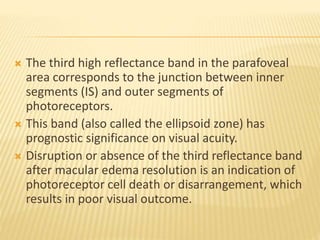  The third high reflectance band in the parafoveal
area corresponds to the junction between inner
segments (IS) and outer segments of
photoreceptors.
 This band (also called the ellipsoid zone) has
prognostic significance on visual acuity.
 Disruption or absence of the third reflectance band
after macular edema resolution is an indication of
photoreceptor cell death or disarrangement, which
results in poor visual outcome.
 