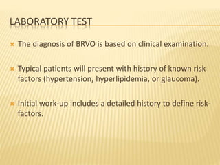 LABORATORY TEST
 The diagnosis of BRVO is based on clinical examination.
 Typical patients will present with history of known risk
factors (hypertension, hyperlipidemia, or glaucoma).
 Initial work-up includes a detailed history to define risk-
factors.
 