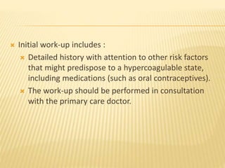  Initial work-up includes :
 Detailed history with attention to other risk factors
that might predispose to a hypercoagulable state,
including medications (such as oral contraceptives).
 The work-up should be performed in consultation
with the primary care doctor.
 