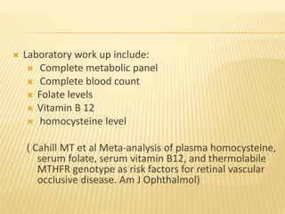  Laboratory work up include:
 Complete metabolic panel
 Complete blood count
 Folate levels
 Vitamin B 12
 homocysteine level
( Cahill MT et al Meta-analysis of plasma homocysteine,
serum folate, serum vitamin B12, and thermolabile
MTHFR genotype as risk factors for retinal vascular
occlusive disease. Am J Ophthalmol)
 