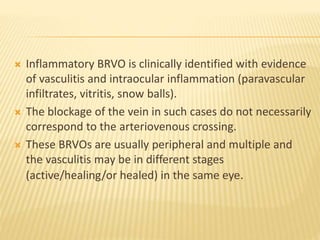  Inflammatory BRVO is clinically identified with evidence
of vasculitis and intraocular inflammation (paravascular
infiltrates, vitritis, snow balls).
 The blockage of the vein in such cases do not necessarily
correspond to the arteriovenous crossing.
 These BRVOs are usually peripheral and multiple and
the vasculitis may be in different stages
(active/healing/or healed) in the same eye.
 