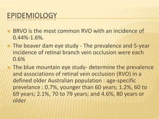 EPIDEMIOLOGY
 BRVO is the most common RVO with an incidence of
0.44%-1.6%.
 The beaver dam eye study - The prevalence and 5-year
incidence of retinal branch vein occlusion were each
0.6%
 The blue mountain eye study- determine the prevalence
and associations of retinal vein occlusion (RVO) in a
defined older Australian population : age-specific
prevelance : 0.7%, younger than 60 years; 1.2%, 60 to
69 years; 2.1%, 70 to 79 years; and 4.6%, 80 years or
older
 