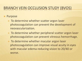BRANCH VEIN OCCLUSION STUDY (BVOS)
 Purpose
 To determine whether scatter argon laser
photocoagulation can prevent the development of
neovascularization.
 To determine whether peripheral scatter argon laser
photocoagulation can prevent vitreous hemorrhage.
 To determine whether macular argon laser
photocoagulation can improve visual acuity in eyes
with macular edema reducing vision to 20/40 or
worse.
 