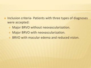  Inclusion criteria- Patients with three types of diagnoses
were accepted:
 Major BRVO without neovascularization.
 Major BRVO with neovascularization.
 BRVO with macular edema and reduced vision.
 