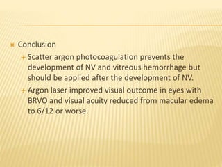  Conclusion
 Scatter argon photocoagulation prevents the
development of NV and vitreous hemorrhage but
should be applied after the development of NV.
 Argon laser improved visual outcome in eyes with
BRVO and visual acuity reduced from macular edema
to 6/12 or worse.
 