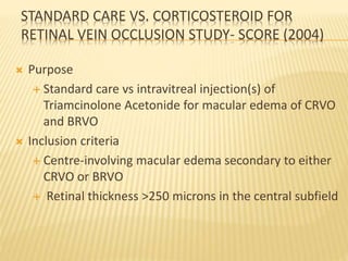 STANDARD CARE VS. CORTICOSTEROID FOR
RETINAL VEIN OCCLUSION STUDY- SCORE (2004)
 Purpose
 Standard care vs intravitreal injection(s) of
Triamcinolone Acetonide for macular edema of CRVO
and BRVO
 Inclusion criteria
 Centre-involving macular edema secondary to either
CRVO or BRVO
 Retinal thickness >250 microns in the central subfield
 