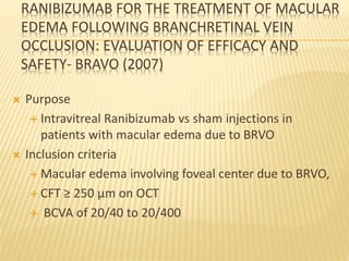 RANIBIZUMAB FOR THE TREATMENT OF MACULAR
EDEMA FOLLOWING BRANCHRETINAL VEIN
OCCLUSION: EVALUATION OF EFFICACY AND
SAFETY- BRAVO (2007)
 Purpose
 Intravitreal Ranibizumab vs sham injections in
patients with macular edema due to BRVO
 Inclusion criteria
 Macular edema involving foveal center due to BRVO,
 CFT ≥ 250 µm on OCT
 BCVA of 20/40 to 20/400
 
