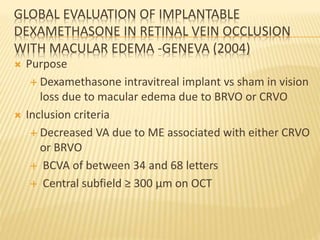 GLOBAL EVALUATION OF IMPLANTABLE
DEXAMETHASONE IN RETINAL VEIN OCCLUSION
WITH MACULAR EDEMA -GENEVA (2004)
 Purpose
 Dexamethasone intravitreal implant vs sham in vision
loss due to macular edema due to BRVO or CRVO
 Inclusion criteria
 Decreased VA due to ME associated with either CRVO
or BRVO
 BCVA of between 34 and 68 letters
 Central subfield ≥ 300 µm on OCT
 
