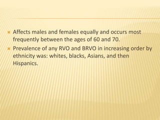  Affects males and females equally and occurs most
frequently between the ages of 60 and 70.
 Prevalence of any RVO and BRVO in increasing order by
ethnicity was: whites, blacks, Asians, and then
Hispanics.
 
