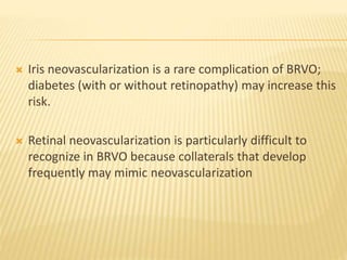  Iris neovascularization is a rare complication of BRVO;
diabetes (with or without retinopathy) may increase this
risk.
 Retinal neovascularization is particularly difficult to
recognize in BRVO because collaterals that develop
frequently may mimic neovascularization
 