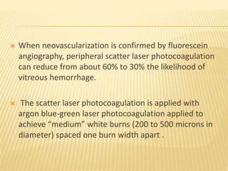  When neovascularization is confirmed by fluorescein
angiography, peripheral scatter laser photocoagulation
can reduce from about 60% to 30% the likelihood of
vitreous hemorrhage.
 The scatter laser photocoagulation is applied with
argon blue-green laser photocoagulation applied to
achieve “medium” white burns (200 to 500 microns in
diameter) spaced one burn width apart .
 