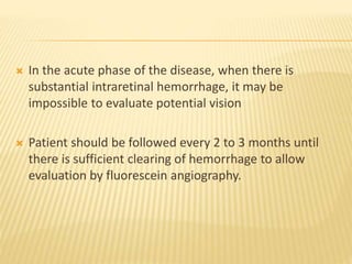  In the acute phase of the disease, when there is
substantial intraretinal hemorrhage, it may be
impossible to evaluate potential vision
 Patient should be followed every 2 to 3 months until
there is sufficient clearing of hemorrhage to allow
evaluation by fluorescein angiography.
 