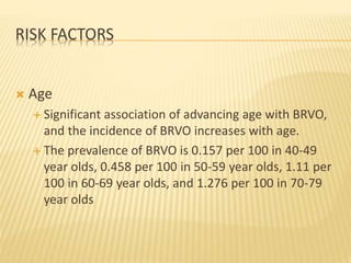 RISK FACTORS
 Age
 Significant association of advancing age with BRVO,
and the incidence of BRVO increases with age.
 The prevalence of BRVO is 0.157 per 100 in 40-49
year olds, 0.458 per 100 in 50-59 year olds, 1.11 per
100 in 60-69 year olds, and 1.276 per 100 in 70-79
year olds
 