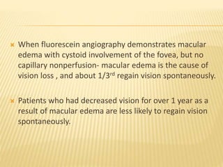 When fluorescein angiography demonstrates macular
edema with cystoid involvement of the fovea, but no
capillary nonperfusion- macular edema is the cause of
vision loss , and about 1/3rd regain vision spontaneously.
 Patients who had decreased vision for over 1 year as a
result of macular edema are less likely to regain vision
spontaneously.
 