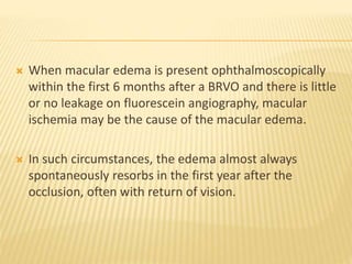  When macular edema is present ophthalmoscopically
within the first 6 months after a BRVO and there is little
or no leakage on fluorescein angiography, macular
ischemia may be the cause of the macular edema.
 In such circumstances, the edema almost always
spontaneously resorbs in the first year after the
occlusion, often with return of vision.
 
