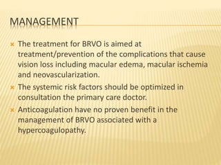 MANAGEMENT
 The treatment for BRVO is aimed at
treatment/prevention of the complications that cause
vision loss including macular edema, macular ischemia
and neovascularization.
 The systemic risk factors should be optimized in
consultation the primary care doctor.
 Anticoagulation have no proven benefit in the
management of BRVO associated with a
hypercoagulopathy.
 