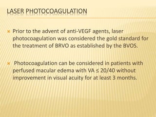 LASER PHOTOCOAGULATION
 Prior to the advent of anti-VEGF agents, laser
photocoagulation was considered the gold standard for
the treatment of BRVO as established by the BVOS.
 Photocoagulation can be considered in patients with
perfused macular edema with VA ≤ 20/40 without
improvement in visual acuity for at least 3 months.
 