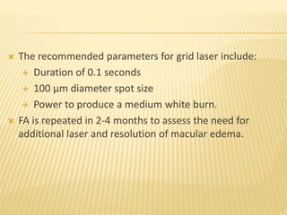  The recommended parameters for grid laser include:
 Duration of 0.1 seconds
 100 µm diameter spot size
 Power to produce a medium white burn.
 FA is repeated in 2-4 months to assess the need for
additional laser and resolution of macular edema.
 