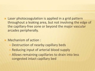  Laser photocoagulation is applied in a grid pattern
throughout a leaking area, but not involving the edge of
the capillary-free zone or beyond the major vascular
arcades peripherally.
 Mechanism of action :
 Destruction of nearby capillary beds
 Reducing input of arterial blood supply
 Allows remaining capillaries to drain into less
congested intact capillary bed
 