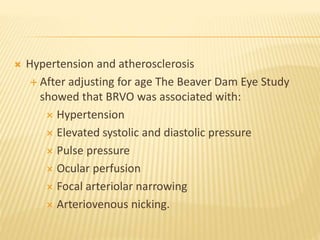  Hypertension and atherosclerosis
 After adjusting for age The Beaver Dam Eye Study
showed that BRVO was associated with:
 Hypertension
 Elevated systolic and diastolic pressure
 Pulse pressure
 Ocular perfusion
 Focal arteriolar narrowing
 Arteriovenous nicking.
 
