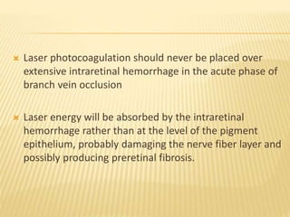  Laser photocoagulation should never be placed over
extensive intraretinal hemorrhage in the acute phase of
branch vein occlusion
 Laser energy will be absorbed by the intraretinal
hemorrhage rather than at the level of the pigment
epithelium, probably damaging the nerve fiber layer and
possibly producing preretinal fibrosis.
 