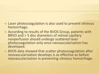  Laser photocoagulation is also used to prevent vitreous
hemorrhage.
 According to results of the BVOS Group, patients with
BRVO and > 5 disc diameters of retinal capillary
nonperfusion should undergo scattered laser
photocoagulation only once neovascularization has
developed.
 BVOS data showed that scatter photocoagulation after
neovascularization develops is as effective as before
neovascularization in preventing vitreous hemorrhage.
 