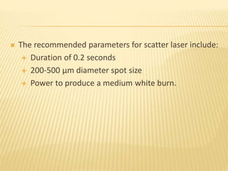  The recommended parameters for scatter laser include:
 Duration of 0.2 seconds
 200-500 µm diameter spot size
 Power to produce a medium white burn.
 