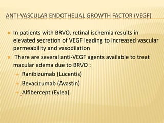 ANTI-VASCULAR ENDOTHELIAL GROWTH FACTOR (VEGF)
 In patients with BRVO, retinal ischemia results in
elevated secretion of VEGF leading to increased vascular
permeability and vasodilation
 There are several anti-VEGF agents available to treat
macular edema due to BRVO :
 Ranibizumab (Lucentis)
 Bevacizumab (Avastin)
 Alfibercept (Eylea).
 