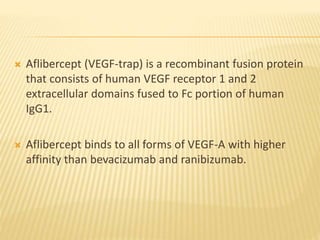  Aflibercept (VEGF-trap) is a recombinant fusion protein
that consists of human VEGF receptor 1 and 2
extracellular domains fused to Fc portion of human
IgG1.
 Aflibercept binds to all forms of VEGF-A with higher
affinity than bevacizumab and ranibizumab.
 