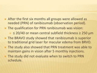  After the first six months all groups were allowed as
needed (PRN) of ranibizumab (observation period).
 The qualification for PRN ranibizumab was vision:
 ≤ 20/40 or mean central subfield thickness ≥ 250 µm
 The BRAVO study showed that ranibizumab is superior
to traditional grid laser for macular edema from BRVO.
 The study also showed that PRN treatment was able to
maintain gains in vision after 5 monthly injections.
 The study did not evaluate when to switch to PRN
schedule.
 