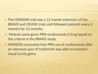  The HORIZON trial was a 12 month extension of the
BRAVO and CRUISE trials and followed patients every 3
months for 12 months.
 Patients were given PRN ranibizumab 0.5mg based on
the criteria in the BRAVO study.
 HORIZON concluded that PRN use of ranibizumab after
an intensive year of treatment was able to maintain
visual acuity gains.
 