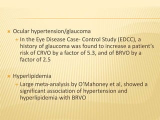  Ocular hypertension/glaucoma
 In the Eye Disease Case- Control Study (EDCC), a
history of glaucoma was found to increase a patient’s
risk of CRVO by a factor of 5.3, and of BRVO by a
factor of 2.5
 Hyperlipidemia
 Large meta-analysis by O’Mahoney et al, showed a
significant association of hypertension and
hyperlipidemia with BRVO
 