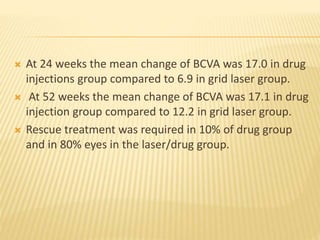  At 24 weeks the mean change of BCVA was 17.0 in drug
injections group compared to 6.9 in grid laser group.
 At 52 weeks the mean change of BCVA was 17.1 in drug
injection group compared to 12.2 in grid laser group.
 Rescue treatment was required in 10% of drug group
and in 80% eyes in the laser/drug group.
 