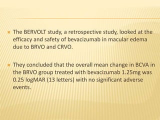  The BERVOLT study, a retrospective study, looked at the
efficacy and safety of bevacizumab in macular edema
due to BRVO and CRVO.
 They concluded that the overall mean change in BCVA in
the BRVO group treated with bevacizumab 1.25mg was
0.25 logMAR (13 letters) with no significant adverse
events.
 