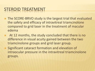 STEROID TREATMENT
 The SCORE-BRVO study is the largest trial that evaluated
the safety and efficacy of intravitreal triamcinolone
compared to grid laser in the treatment of macular
edema
 At 12 months, the study concluded that there is no
difference in visual acuity gained between the two
triamcinolone groups and grid laser group.
 Significant cataract formation and elevation of
intraocular pressure in the intravitreal triamcinolone
groups.
 