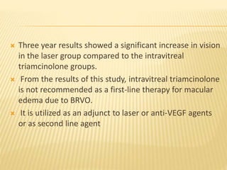  Three year results showed a significant increase in vision
in the laser group compared to the intravitreal
triamcinolone groups.
 From the results of this study, intravitreal triamcinolone
is not recommended as a first-line therapy for macular
edema due to BRVO.
 It is utilized as an adjunct to laser or anti-VEGF agents
or as second line agent
 