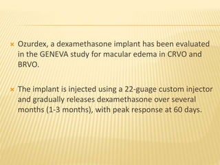  Ozurdex, a dexamethasone implant has been evaluated
in the GENEVA study for macular edema in CRVO and
BRVO.
 The implant is injected using a 22-guage custom injector
and gradually releases dexamethasone over several
months (1-3 months), with peak response at 60 days.
 