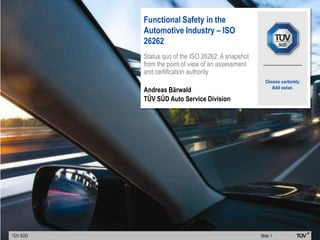 TÜV SÜD Slide 1
Functional Safety in the
Automotive Industry – ISO
26262
Status quo of the ISO 26262: A snapshot
from the point of view of an assessment
and certification authority
Andreas Bärwald
TÜV SÜD Auto Service Division
 