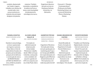 17/06/2015 BR WEEK 2015
http://brweek.com.br/hotsite/ 17/41
varejista. Apaixonada
por moda e viagens,
trabalha com clientes do
mundo todo e tem
acesso exclusivo às
coleções dos principais
designers do planeta.
empresa. Também
comandou a subsidiária
brasileira da Puma e
atuou como head global
de planejamento
estratégico da marca.
Engenharia Química
durante um ano na
Hamburg-Harburg
University, na
Alemanha.
Consumo” e “Desejos
Contemporâneos”.
Professora da Madia
Marketing School, nos
cursos de Marketing
Pleno e Marketing
Master.
DANIELA DANTAS
HEAD OF ADVISORY LATAM -
WGSN
Daniela é comunicóloga,
curiosa e apaixonada
por lugares e pessoas.
Hoje, lidera o time de
especialistas focados em
projetos personalizados,
pesquisa de tendências
e construção de marca
da WGSN Mindset
LATAM. Na WGSN há 5
anos, já liderou projetos
ALVARO JABUR
MALUF JR
CEO – GRUPO COLOMBO
Formado em
administração de
empresas pela
Universidade
Mackenzie, trabalha
desde 1986 no Grupo
Colombo, começando
como vendedor até
assumir a gestão em
1991 em conjunto com
seu irmão Paulo. Sob o
ANDRÉ DE STEFANI
GERENTE DA DIVISÃO DE
DESENVOLVIMENTO DE
MARKETING – IPIRANGA
Engenheiro Mecânico
formado pela Unesp,
com pós-graduação em
marketing pela Faap e
em Varejo pelo IBMEC,
tem especializações em
Negócios pela Wharton
School (University of
Pennsylvania) e em
Liderança pela Cornell
DANIEL BRANDÃO DE
CASTRO
CFO – FOREVER 21
Daniel Brandão de
Castro, formado em
Engenharia Civil pela
Escola Politécnica e
Mestre em
Administração de
Empresas pela USP, é
especialista nas áreas
financeira e de
planejamento
estratégico. Tem atuado
VICENTE REZENDE
DIRETOR EXECUTIVO DE
MARKETING – CNOVA
Trabalha com Marketing
Digital desde o início da
Internet comercial no
Brasil. Fez parte de
equipe responsável pela
implementação da
divisão online da Ogilvy
& Mather e Almap
BBDO. Foi fundador da
Americanas.com e fez
parte da criação da
 