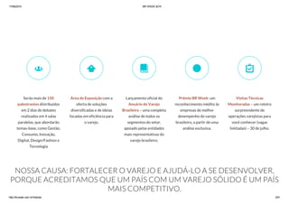 17/06/2015 BR WEEK 2015
http://brweek.com.br/hotsite/ 2/41
NOSSA CAUSA: FORTALECER O VAREJO E AJUDÁ-LO A SE DESENVOLVER,
PORQUE ACREDITAMOS QUE UM PAÍS COM UM VAREJO SÓLIDO É UM PAÍS
MAIS COMPETITIVO.
Serão mais de 150
palestrantes distribuídos
em 2 dias de debates
realizados em 4 salas
paralelas, que abordarão
temas-base, como Gestão,
Consumo, Inovação,
Digital, Design/Fashion e
Tecnologia

Área de Exposição com a
oferta de soluções
diversificadas e de ideias
focadas em eficiência para
o varejo.

Lançamento oficial do
Anuário do Varejo
Brasileiro – uma completa
análise de todos os
segmentos do setor,
apoiado pelas entidades
mais representativas do
varejo brasileiro.

Prêmio BR Week: um
reconhecimento inédito às
empresas de melhor
desempenho do varejo
brasileiro, a partir de uma
análise exclusiva.

Visitas Técnicas
Monitoradas – um roteiro
surpreendente de
operações varejistas para
você conhecer (vagas
limitadas) – 30 de julho.

 
