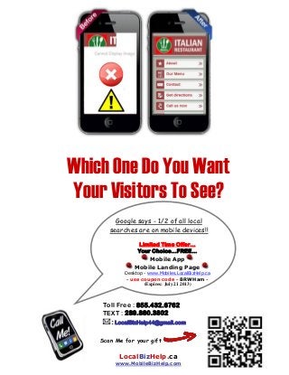 Google says - 1/2 of all local
searches are on mobile devices!!
Limited Time Offer...
Your Choice...FREE...
Mobile App
Mobile Landing Page
Desktop - www.Mobiles.LocalBizHelp.ca
- use coupon code - BRWHam -
(Expires: July 21 2013)
Which One Do You Want
Your Visitors To See?
Scan Me for your gift
LocalBizHelp.ca
www.MobileBizHelp.com
Toll Free : 855.432.6762
TEXT : 289.880.3802
: LocalBizHelp44@gmail.com
 