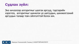 Судлах зүйл: 
Энэ хичээлээр алгоритмыг шалгах аргууд, тэдгээрийн 
хэрэглээ, алгоритмыг шинжлэх үе шатуудын, шинжилгээний 
аргуудын талаар товч ойлголттой болох юм. 
Виртуал Технологийн Тэнхим, Е-НЭЭЛТТЭЙ ИНСТИТУТ 
 