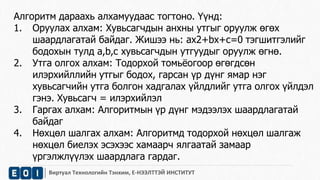 Алгоритм дараахь алхамуудаас тогтоно. Үүнд: 
1. Оруулах алхам: Хувьсагчдын анхны утгыг оруулж өгөх 
шаардлагатай байдаг. Жишээ нь: ax2+bx+c=0 тэгшитгэлийг 
бодохын тулд a,b,c хувьсагчдын утгуудыг оруулж өгнө. 
2. Утга олгох алхам: Тодорхой томьёогоор өгөгдсөн 
илэрхийллийн утгыг бодох, гарсан үр дүнг ямар нэг 
хувьсагчийн утга болгон хадгалах үйлдлийг утга олгох үйлдэл 
гэнэ. Хувьсагч = илэрхийлэл 
3. Гаргах алхам: Алгоритмын үр дүнг мэдээлэх шаардлагатай 
байдаг 
4. Нөхцөл шалгах алхам: Алгоритмд тодорхой нөхцөл шалгаж 
нөхцөл биелэх эсэхээс хамаарч ялгаатай замаар 
үргэлжлүүлэх шаардлага гардаг. 
Виртуал Технологийн Тэнхим, Е-НЭЭЛТТЭЙ ИНСТИТУТ 
 