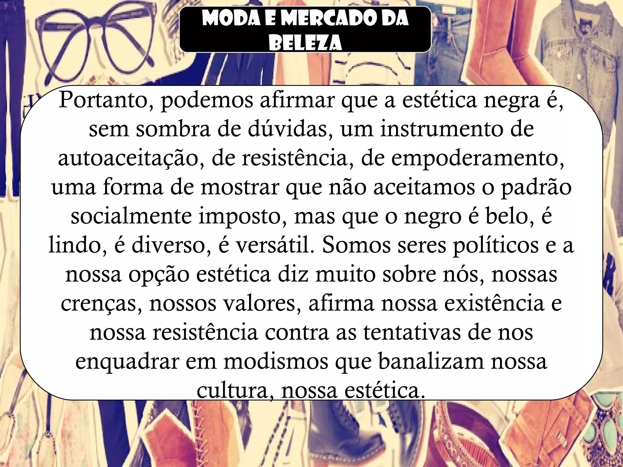 Moda e mercado da
beleza
Portanto, podemos afirmar que a estética negra é,
sem sombra de dúvidas, um instrumento de
autoaceitação, de resistência, de empoderamento,
uma forma de mostrar que não aceitamos o padrão
socialmente imposto, mas que o negro é belo, é
lindo, é diverso, é versátil. Somos seres políticos e a
nossa opção estética diz muito sobre nós, nossas
crenças, nossos valores, afirma nossa existência e
nossa resistência contra as tentativas de nos
enquadrar em modismos que banalizam nossa
cultura, nossa estética.
 