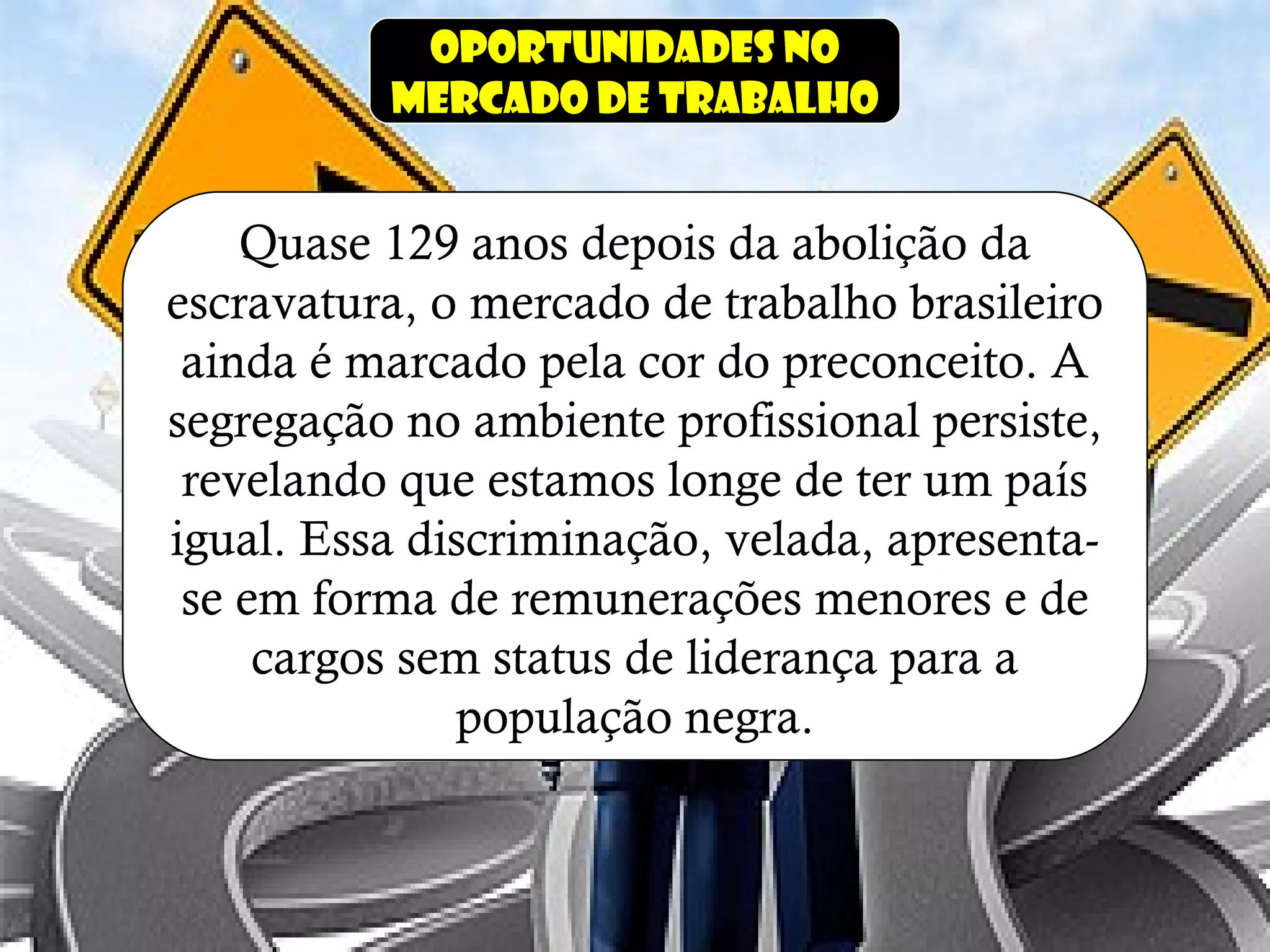 Oportunidades no
mercado de trabalho
Quase 129 anos depois da abolição da
escravatura, o mercado de trabalho brasileiro
ainda é marcado pela cor do preconceito. A
segregação no ambiente profissional persiste,
revelando que estamos longe de ter um país
igual. Essa discriminação, velada, apresenta-
se em forma de remunerações menores e de
cargos sem status de liderança para a
população negra.
 