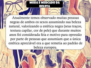 Moda e mercado da
beleza
Atualmente temos observado muitas pessoas
negras de ambos os sexos assumindo sua beleza
natural, valorizando a estética negra (seus traços,
textura capilar, cor de pele) que durante muitos
anos foi considerada feia e motivo para opressão
por parte de pessoas que assumiam que a única
estética apreciável era a que remetia ao padrão de
beleza europeu.
 