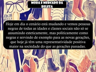 Moda e mercado da
beleza
Hoje em dia o cenário está mudando e vemos pessoas
negras de todas as idades e classes sociais não só se
assumindo esteticamente, mas politicamente como
negras e servindo de exemplo para as novas gerações,
que hoje já têm uma representatividade positiva
maior na sociedade do que as gerações passadas.
 