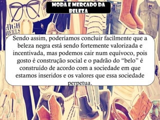 Moda e mercado da
beleza
Sendo assim, poderíamos concluir facilmente que a
beleza negra está sendo fortemente valorizada e
incentivada, mas podemos cair num equívoco, pois
gosto é construção social e o padrão do “belo” é
construído de acordo com a sociedade em que
estamos inseridos e os valores que essa sociedade
perpetua.
 